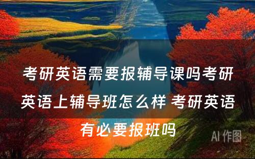 考研英语需要报辅导课吗考研英语上辅导班怎么样 考研英语有必要报班吗