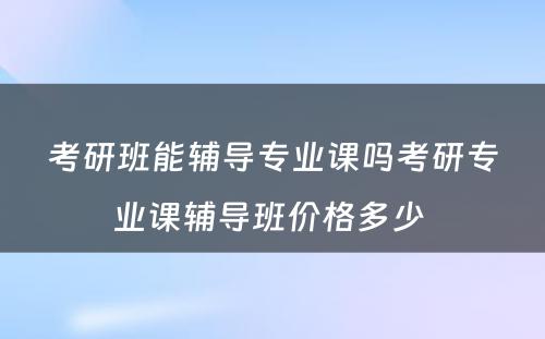 考研班能辅导专业课吗考研专业课辅导班价格多少 