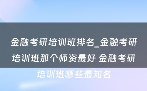 金融考研培训班排名_金融考研培训班那个师资最好 金融考研培训班哪些最知名