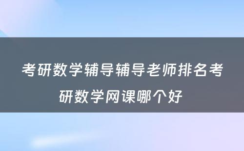 考研数学辅导辅导老师排名考研数学网课哪个好 