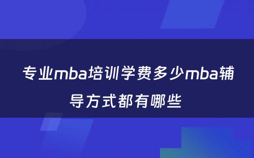 专业mba培训学费多少mba辅导方式都有哪些 