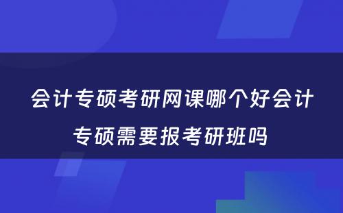 会计专硕考研网课哪个好会计专硕需要报考研班吗 