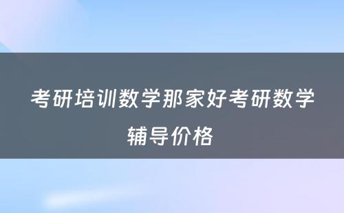 考研培训数学那家好考研数学辅导价格 