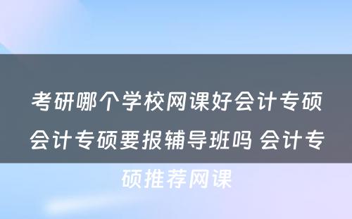 考研哪个学校网课好会计专硕会计专硕要报辅导班吗 会计专硕推荐网课