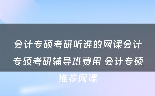 会计专硕考研听谁的网课会计专硕考研辅导班费用 会计专硕推荐网课