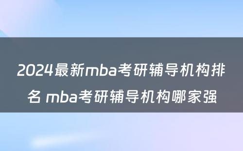 2024最新mba考研辅导机构排名 mba考研辅导机构哪家强