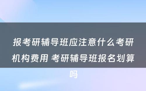 报考研辅导班应注意什么考研机构费用 考研辅导班报名划算吗