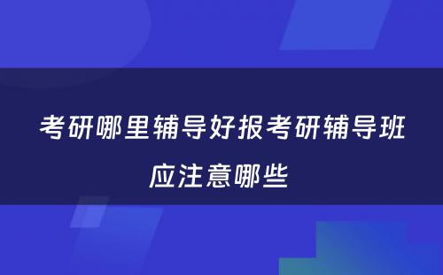 考研哪里辅导好报考研辅导班应注意哪些 