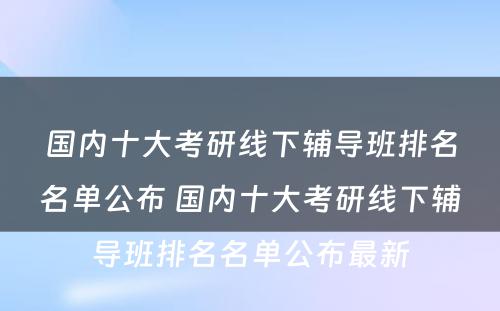 国内十大考研线下辅导班排名名单公布 国内十大考研线下辅导班排名名单公布最新