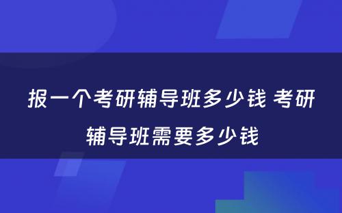 报一个考研辅导班多少钱 考研辅导班需要多少钱