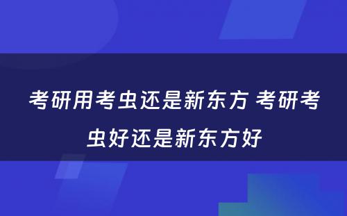 考研用考虫还是新东方 考研考虫好还是新东方好