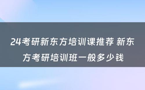 24考研新东方培训课推荐 新东方考研培训班一般多少钱