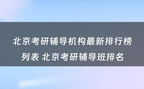 北京考研辅导机构最新排行榜列表 北京考研辅导班排名