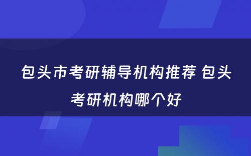 包头市考研辅导机构推荐 包头考研机构哪个好