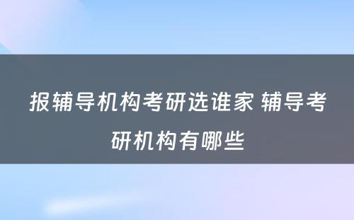 报辅导机构考研选谁家 辅导考研机构有哪些