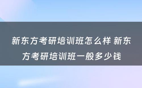 新东方考研培训班怎么样 新东方考研培训班一般多少钱