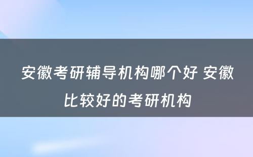 安徽考研辅导机构哪个好 安徽比较好的考研机构