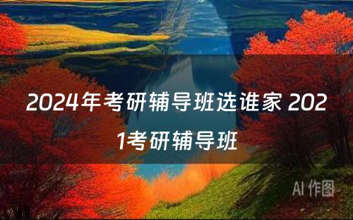 2024年考研辅导班选谁家 2021考研辅导班