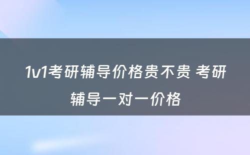 1v1考研辅导价格贵不贵 考研辅导一对一价格