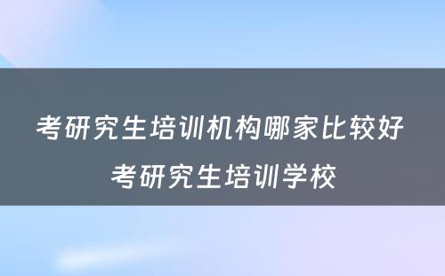 考研究生培训机构哪家比较好 考研究生培训学校