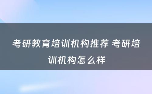 考研教育培训机构推荐 考研培训机构怎么样