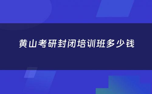 黄山考研封闭培训班多少钱