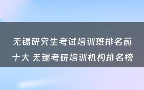 无锡研究生考试培训班排名前十大 无锡考研培训机构排名榜