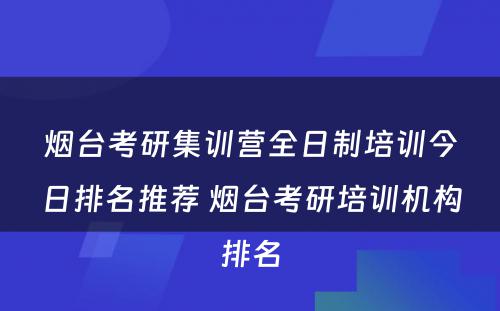 烟台考研集训营全日制培训今日排名推荐 烟台考研培训机构排名