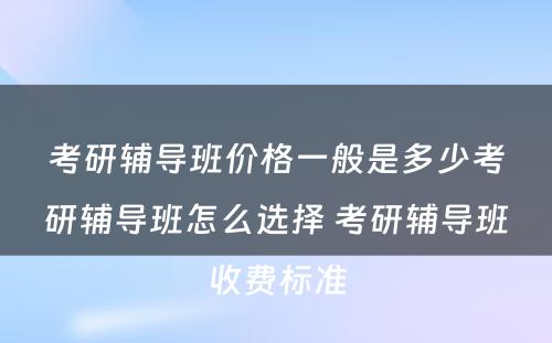 考研辅导班价格一般是多少考研辅导班怎么选择 考研辅导班收费标准