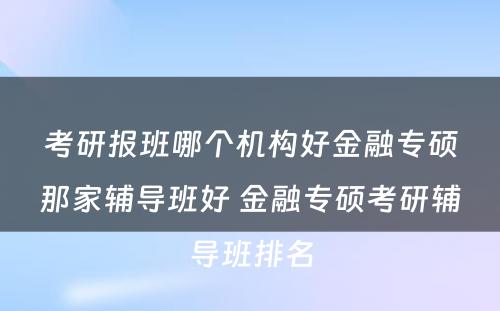 考研报班哪个机构好金融专硕那家辅导班好 金融专硕考研辅导班排名