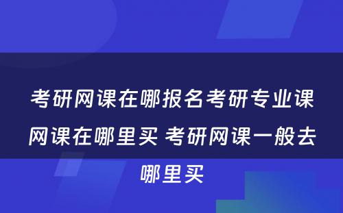 考研网课在哪报名考研专业课网课在哪里买 考研网课一般去哪里买