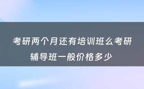 考研两个月还有培训班么考研辅导班一般价格多少 