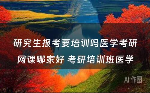 研究生报考要培训吗医学考研网课哪家好 考研培训班医学