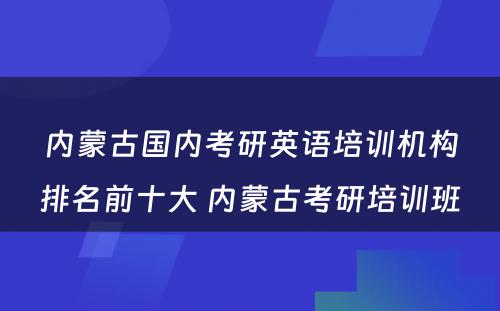 内蒙古国内考研英语培训机构排名前十大 内蒙古考研培训班