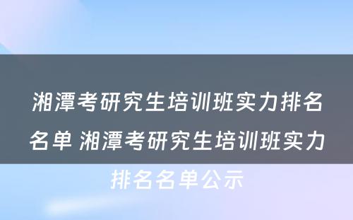 湘潭考研究生培训班实力排名名单 湘潭考研究生培训班实力排名名单公示