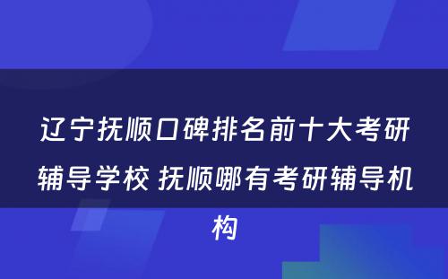 辽宁抚顺口碑排名前十大考研辅导学校 抚顺哪有考研辅导机构