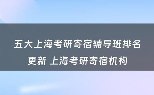 五大上海考研寄宿辅导班排名更新 上海考研寄宿机构