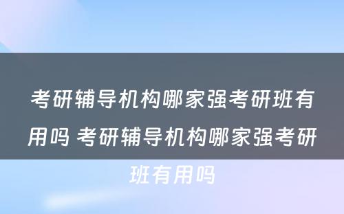 考研辅导机构哪家强考研班有用吗 考研辅导机构哪家强考研班有用吗