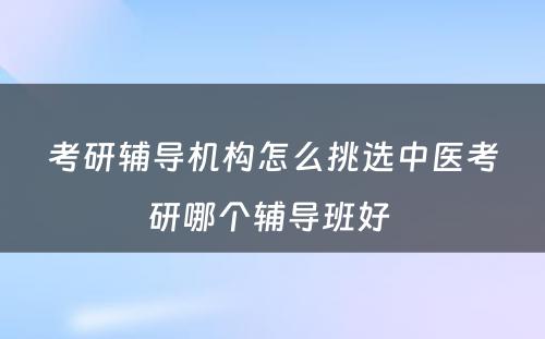 考研辅导机构怎么挑选中医考研哪个辅导班好 