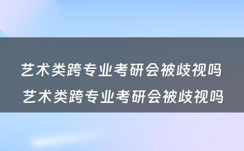 艺术类跨专业考研会被歧视吗 艺术类跨专业考研会被歧视吗