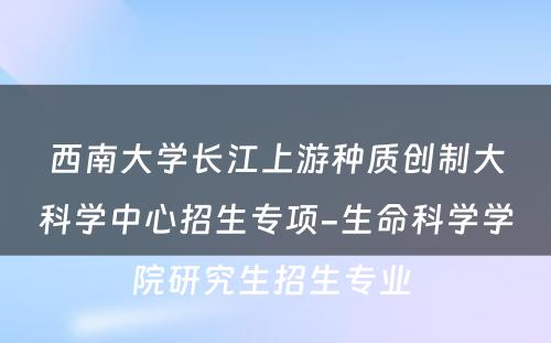 西南大学长江上游种质创制大科学中心招生专项-生命科学学院研究生招生专业 