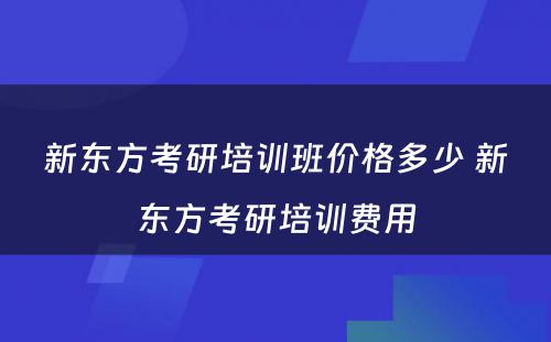 新东方考研培训班价格多少 新东方考研培训费用