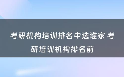 考研机构培训排名中选谁家 考研培训机构排名前