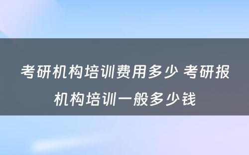 考研机构培训费用多少 考研报机构培训一般多少钱