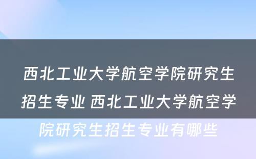 西北工业大学航空学院研究生招生专业 西北工业大学航空学院研究生招生专业有哪些