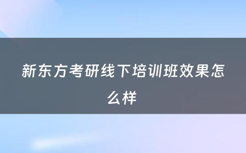 新东方考研线下培训班效果怎么样 