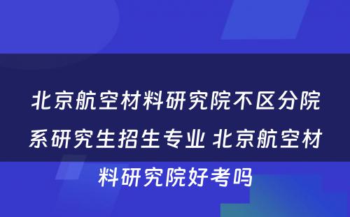 北京航空材料研究院不区分院系研究生招生专业 北京航空材料研究院好考吗