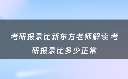 考研报录比新东方老师解读 考研报录比多少正常