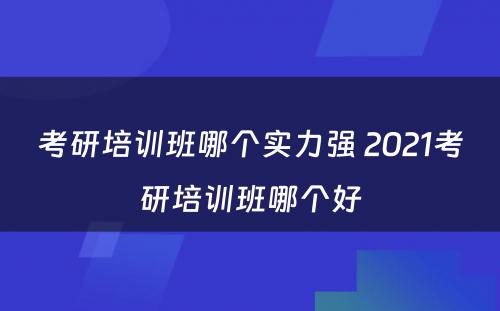 考研培训班哪个实力强 2021考研培训班哪个好