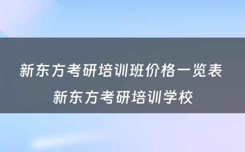 新东方考研培训班价格一览表 新东方考研培训学校